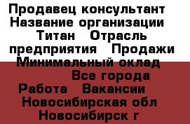 Продавец-консультант › Название организации ­ Титан › Отрасль предприятия ­ Продажи › Минимальный оклад ­ 15 000 - Все города Работа » Вакансии   . Новосибирская обл.,Новосибирск г.